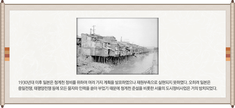 옛날 청계천 주변사진, 1930년대 이후 일본은 청계천 정비를 위하여 여러 가지 계획을 발표하였으나 재원부족으로 실현되지 못하였다. 오히려 일본은 중일전쟁, 태평양전쟁 등에 모든 물자와 인력을 쏟아 부었기 때문에 청계천 준설을 비롯한 서울의 도시정비사업은 거의 방치되었다.