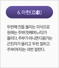 아헌(亞獻):두번째 잔을 올리는 의식으로 원래는 주부(첫째며느리)가 올리다. 주부가 아니면 다음가는 근친자가 올리고 두번 절하고 주부(여자)는 네번 절한다.