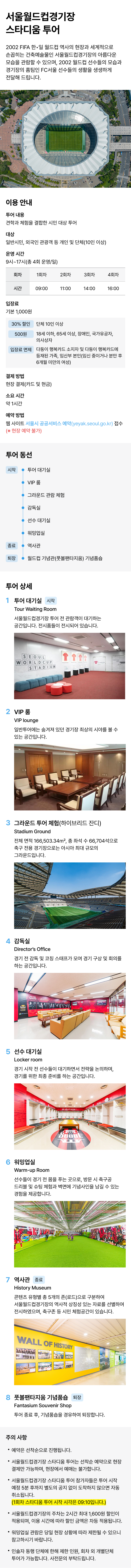 스타디움 투어 출입구 → 투어 대기 공간 → 주경기장(그라운드 진입 제한)[VR보기] → 선수감독실A, 워밍업실A (Fc서울) → 선수감독실B, 워밍업실B (2002 월드컵) → 영상관(한일월드컵 기념영상 상영) → 역사관 → 기념품샵(종료) ※서울시 공공서비스 예약 [홈페이지 바로가기]